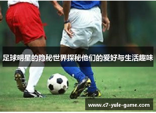 足球明星的隐秘世界探秘他们的爱好与生活趣味